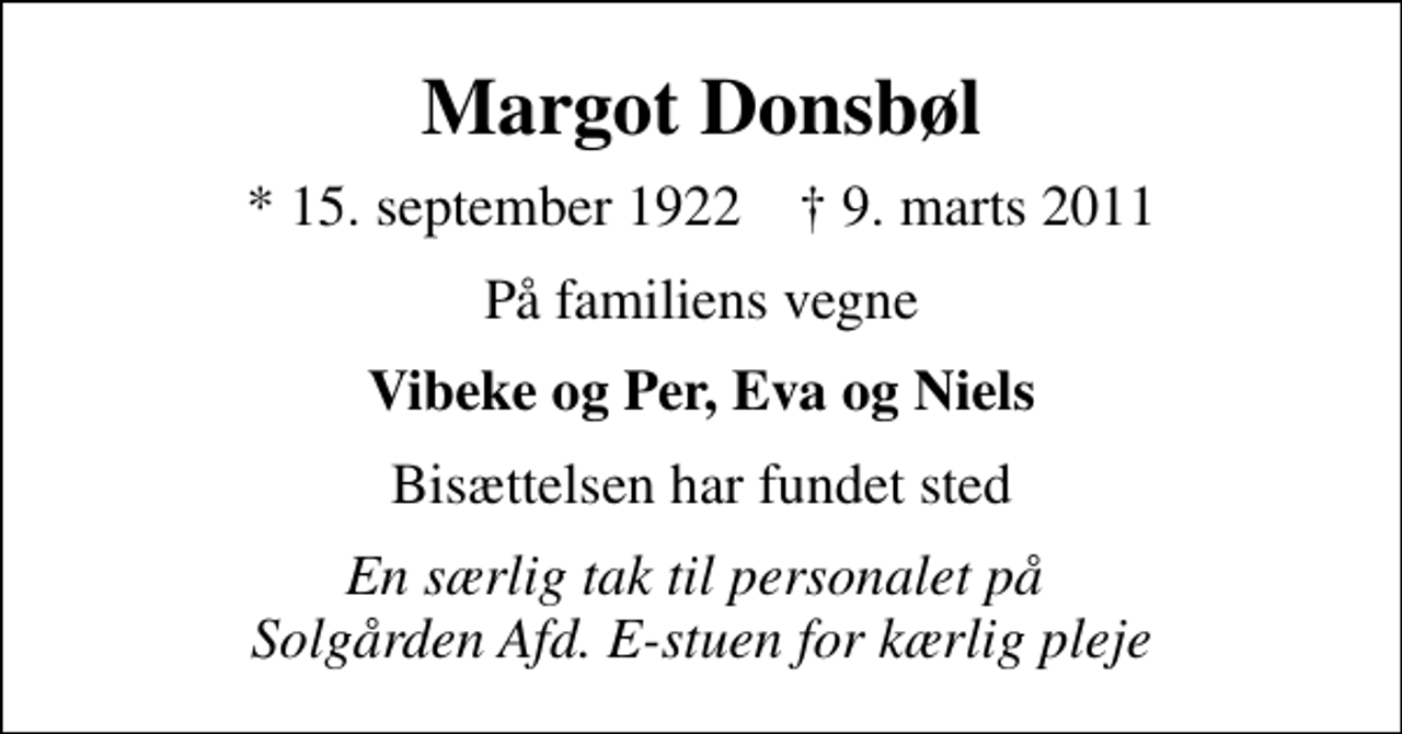 <p>Margot Donsbøl<br />* 15. september 1922 ✝ 9. marts 2011<br />På familiens vegne<br />Vibeke og Per, Eva og Niels<br />Bisættelsen har fundet sted<br />En særlig tak til personalet på Solgården Afd. E-stuen for kærlig pleje</p>