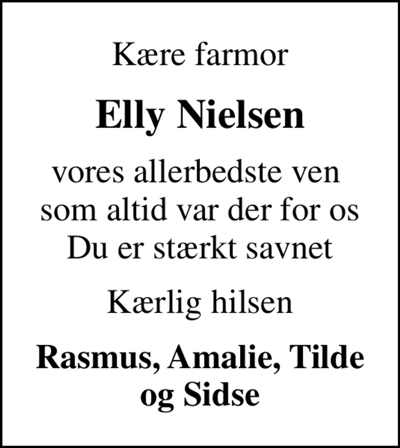 <p>Kære farmor<br />Elly Nielsen<br />vores allerbedste ven som altid var der for os Du er stærkt savnet<br />Kærlig hilsen<br />Rasmus, Amalie, Tilde og Sidse</p>