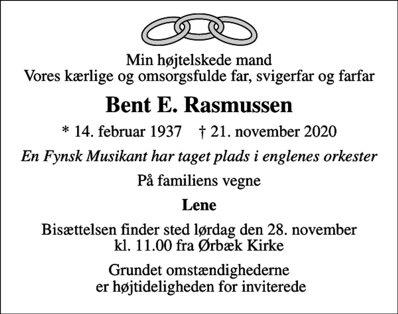 <p>Min højtelskede mand Vores kærlige og omsorgsfulde far, svigerfar og farfar<br />Bent E. Rasmussen<br />* 14. februar 1937 ✝ 21. november 2020<br />En Fynsk Musikant har taget plads i englenes orkester<br />På familiens vegne<br />Lene<br />Bisættelsen finder sted lørdag den 28. november kl. 11.00 fra Ørbæk Kirke<br />Grundet omstændighederne er højtideligheden for inviterede</p>
