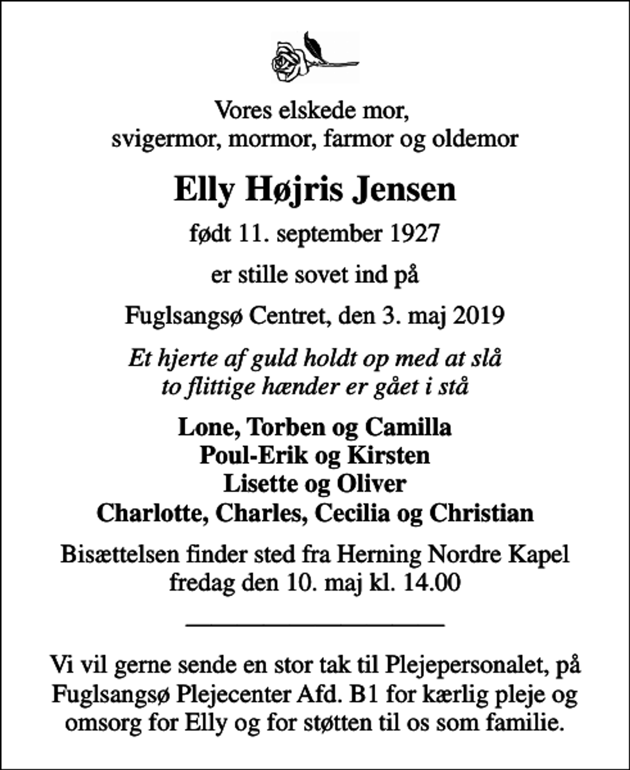 <p>Vores elskede mor, svigermor, mormor, farmor og oldemor<br />Elly Højris Jensen<br />født 11. september 1927<br />er stille sovet ind på<br />Fuglsangsø Centret, den 3. maj 2019<br />Et hjerte af guld holdt op med at slå to flittige hænder er gået i stå<br />Lone, Torben og Camilla Poul-Erik og Kirsten Lisette og Oliver Charlotte, Charles, Cecilia og Christian<br />Bisættelsen finder sted fra Herning Nordre Kapel fredag den 10. maj kl. 14.00<br />Vi vil gerne sende en stor tak til Plejepersonalet, på Fuglsangsø Plejecenter Afd. B1 for kærlig pleje og omsorg for Elly og for støtten til os som familie.</p>