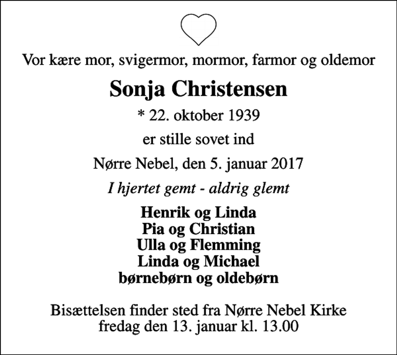 <p>Vor kære mor, svigermor, mormor, farmor og oldemor<br />Sonja Christensen<br />* 22. oktober 1939<br />er stille sovet ind<br />Nørre Nebel, den 5. januar 2017<br />I hjertet gemt - aldrig glemt<br />Henrik og Linda Pia og Christian Ulla og Flemming Linda og Michael børnebørn og oldebørn<br />Bisættelsen finder sted fra Nørre Nebel Kirke fredag den 13. januar kl. 13.00</p>