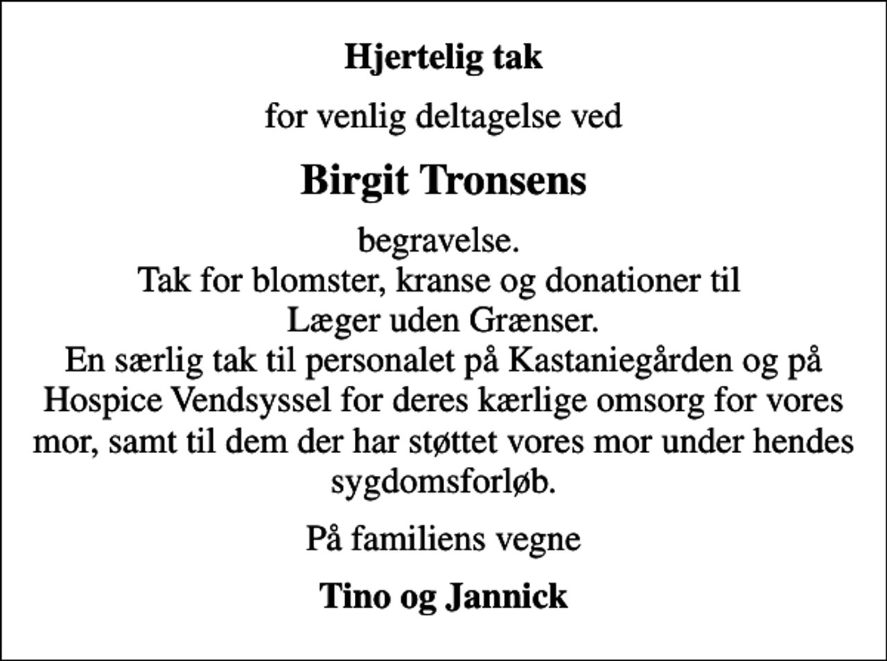 <p>Hjertelig tak<br />for venlig deltagelse ved<br />Birgit Tronsens<br />begravelse. Tak for blomster, kranse og donationer til Læger uden Grænser. En særlig tak til personalet på Kastaniegården og på Hospice Vendsyssel for deres kærlige omsorg for vores mor, samt til dem der har støttet vores mor under hendes sygdomsforløb.<br />På familiens vegne<br />Tino og Jannick</p>