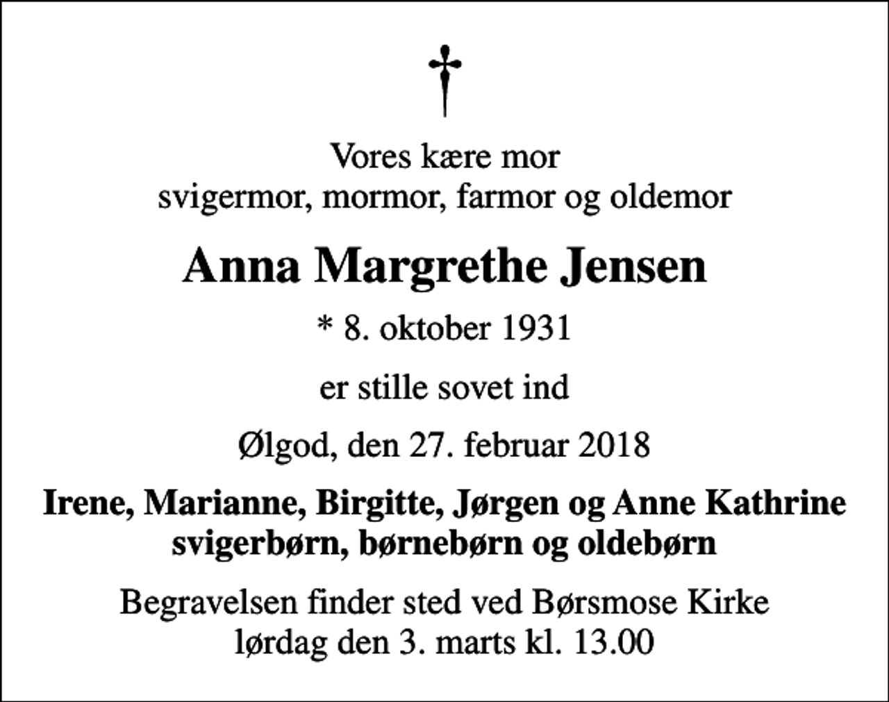 <p>Vores kære mor svigermor, mormor, farmor og oldemor<br />Anna Margrethe Jensen<br />* 8. oktober 1931<br />er stille sovet ind<br />Ølgod, den 27. februar 2018<br />Irene, Marianne, Birgitte, Jørgen og Anne Kathrine svigerbørn, børnebørn og oldebørn<br />Begravelsen finder sted ved Børsmose Kirke lørdag den 3. marts kl. 13.00</p>