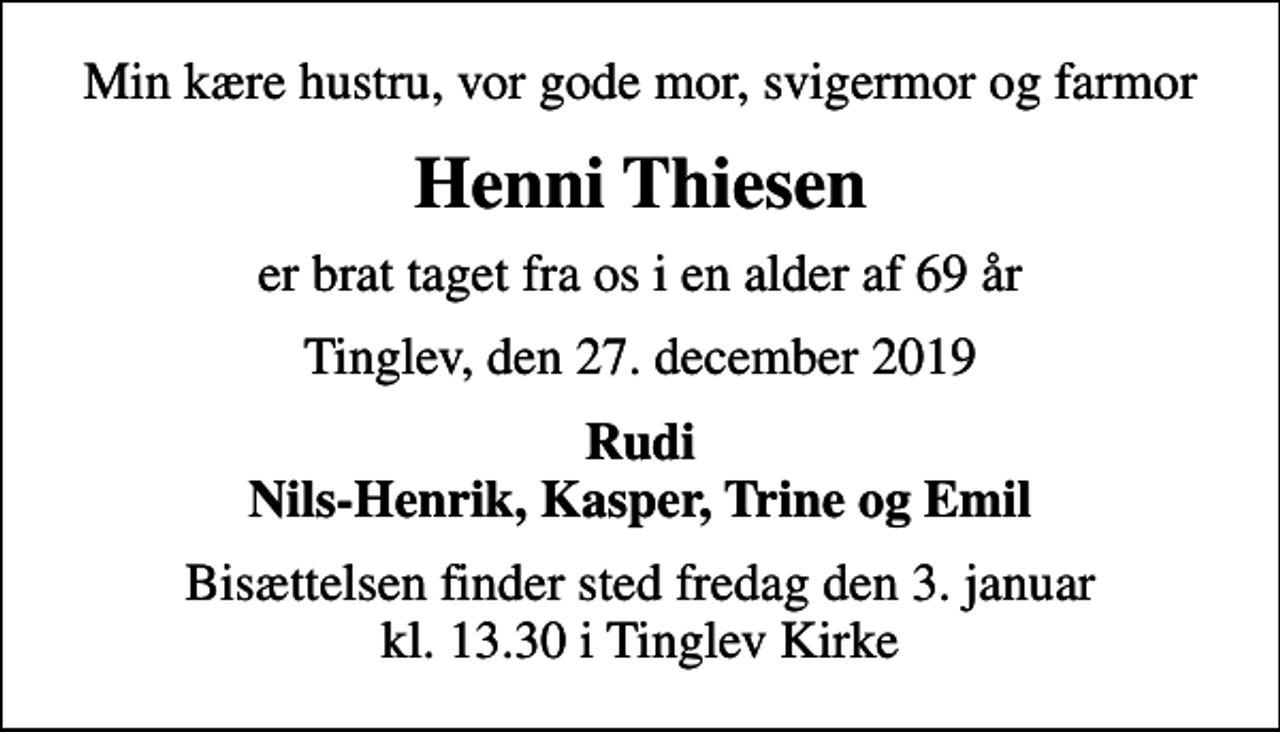 <p>Min kære hustru, vor gode mor, svigermor og farmor<br />Henni Thiesen<br />er brat taget fra os i en alder af 69 år<br />Tinglev, den 27. december 2019<br />Rudi Nils-Henrik, Kasper, Trine og Emil<br />Bisættelsen finder sted fredag den 3. januar kl. 13.30 i Tinglev Kirke</p>