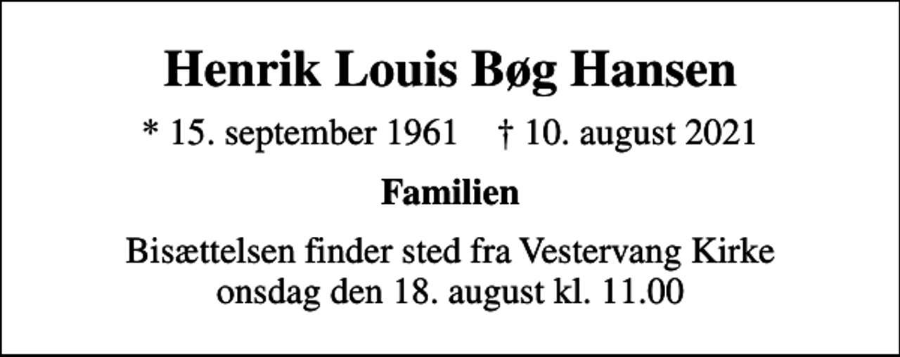 <p>Henrik Louis Bøg Hansen<br />* 15. september 1961 ✝ 10. august 2021<br />Familien<br />Bisættelsen finder sted fra Vestervang Kirke onsdag den 18. august kl. 11.00</p>