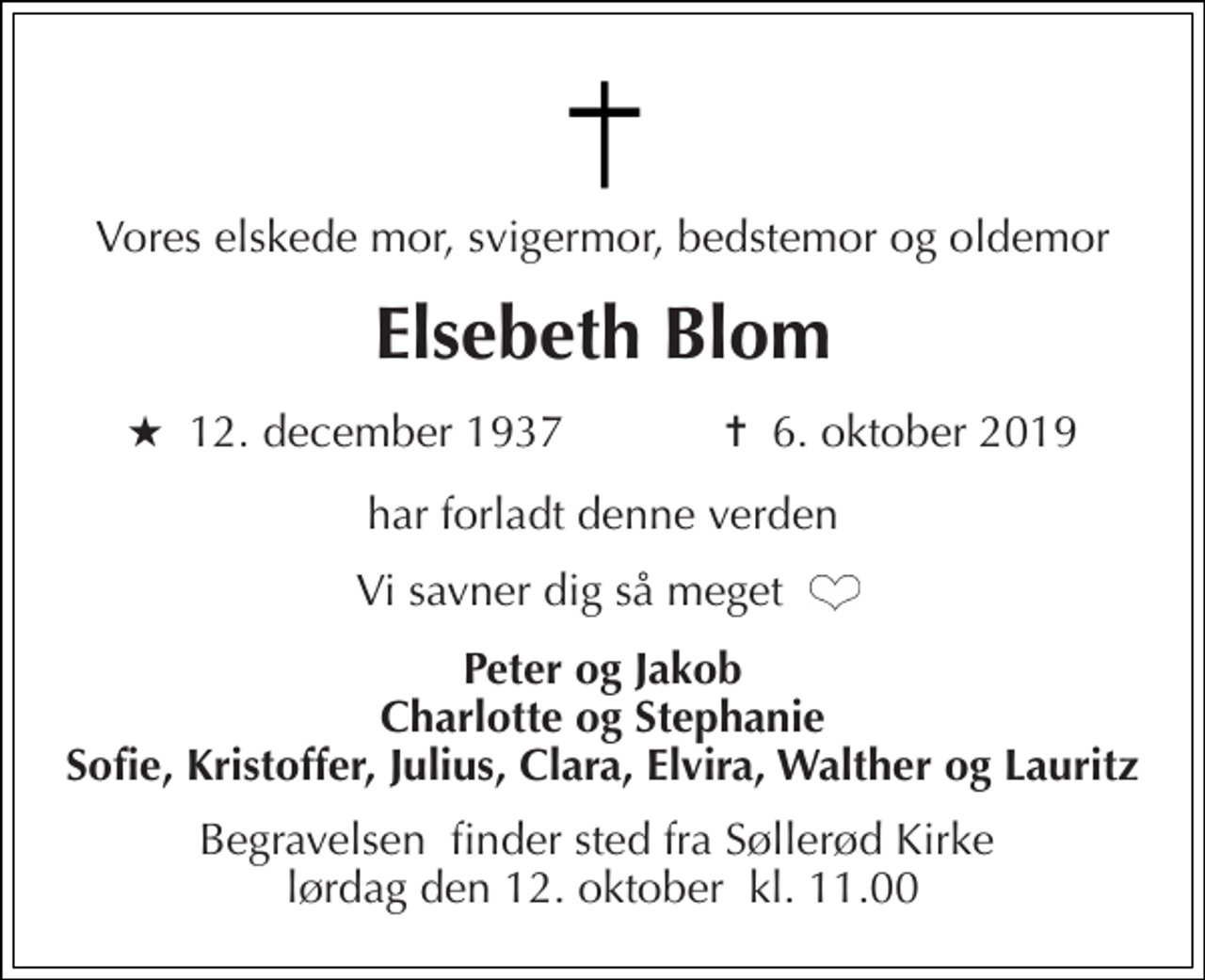 <p>Vores elskede mor, svigermor, bedstemor og oldemor<br />Elsebeth Blom<br />★​ 12. december 1937​ ✝​ 6. oktober 2019<br />har forladt denne verden<br />Vi savner dig så meget<br />Peter og Jakob Charlotte og Stephanie Sofie, Kristoffer, Julius, Clara, Elvira, Walther og Lauritz<br />Begravelsen​ finder sted fra Søllerød Kirke​ lørdag den 12. oktober​ kl. 11.00</p>