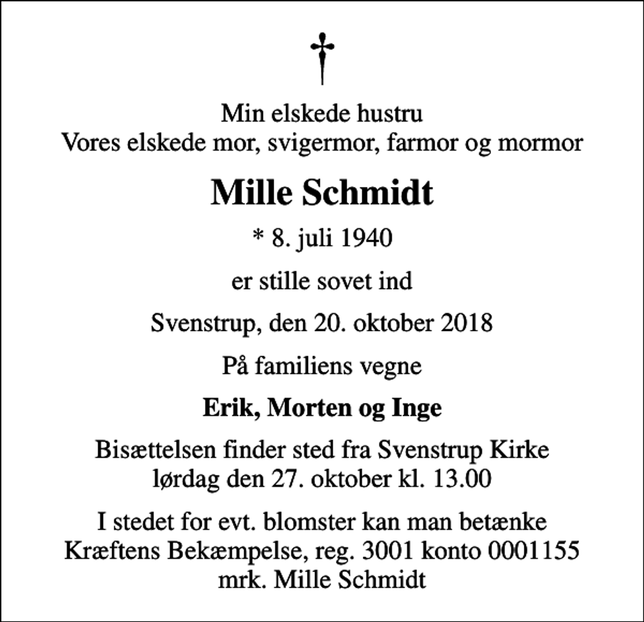 <p>Min elskede hustru Vores elskede mor, svigermor, farmor og mormor<br />Mille Schmidt<br />* 8. juli 1940<br />er stille sovet ind<br />Svenstrup, den 20. oktober 2018<br />På familiens vegne<br />Erik, Morten og Inge<br />Bisættelsen finder sted fra Svenstrup Kirke lørdag den 27. oktober kl. 13.00<br />I stedet for evt. blomster kan man betænke<br />Kræftens Bekæmpelse reg.3001konto0001155mrk. Mille<br />Schmidt</p>