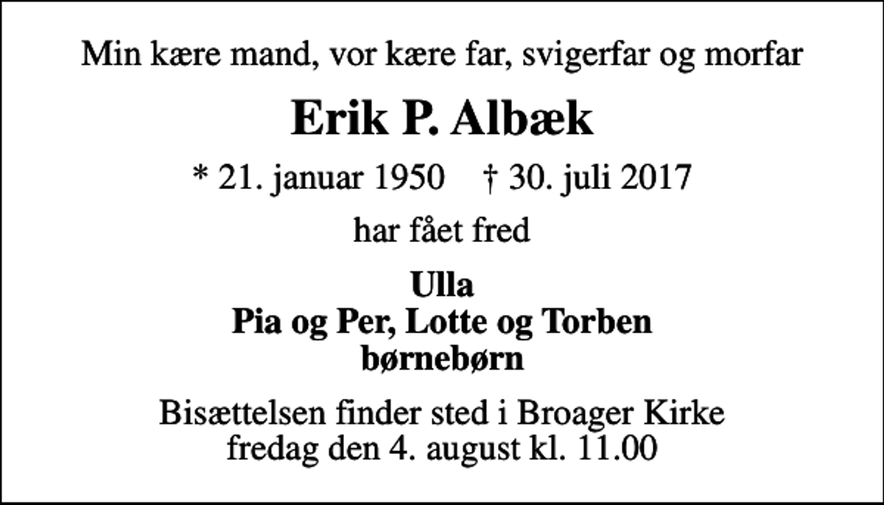 <p>Min kære mand, vor kære far, svigerfar og morfar<br />Erik P. Albæk<br />* 21. januar 1950 ✝ 30. juli 2017<br />har fået fred<br />Ulla Pia og Per, Lotte og Torben børnebørn<br />Bisættelsen finder sted i Broager Kirke fredag den 4. august kl. 11.00</p>