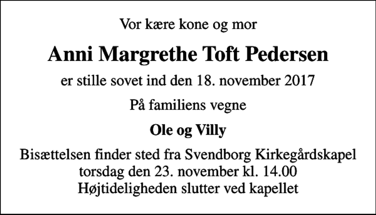 <p>Vor kære kone og mor<br />Anni Margrethe Toft Pedersen<br />er stille sovet ind den 18. november 2017<br />På familiens vegne<br />Ole og Villy<br />Bisættelsen finder sted fra Svendborg Kirkegårdskapel torsdag den 23. november kl. 14.00 Højtideligheden slutter ved kapellet</p>