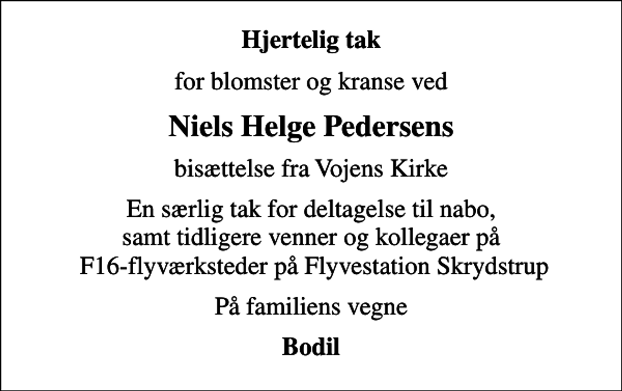 <p>Hjertelig tak<br />for blomster og kranse ved<br />Niels Helge Pedersens<br />bisættelse fra Vojens Kirke<br />En særlig tak for deltagelse til nabo, samt tidligere venner og kollegaer på F16-flyværksteder på Flyvestation Skrydstrup<br />På familiens vegne<br />Bodil</p>