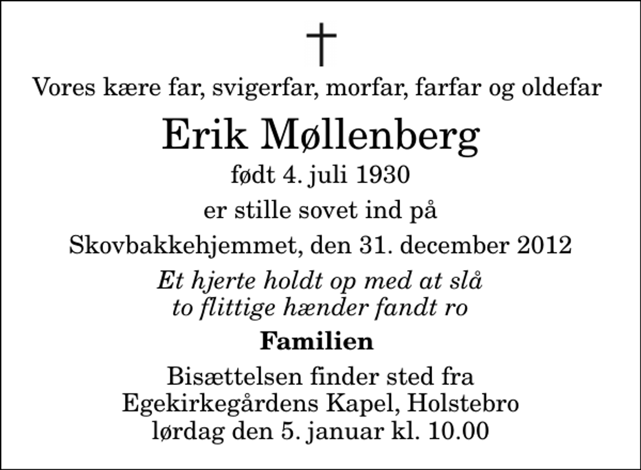 <p>Vores kære far, svigerfar, morfar, farfar og oldefar<br />Erik Møllenberg<br />født 4. juli 1930<br />er stille sovet ind på<br />Skovbakkehjemmet, den 31. december 2012<br />Et hjerte holdt op med at slå to flittige hænder fandt ro<br />Familien<br />Bisættelsen finder sted fra Egekirkegårdens Kapel, Holstebro lørdag den 5. januar kl. 10.00</p>