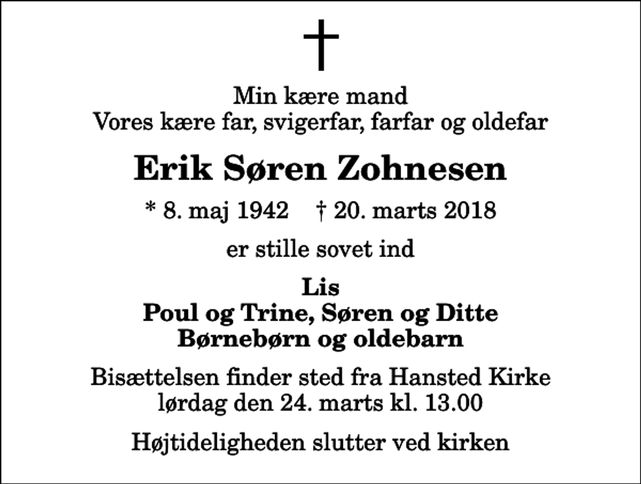 <p>Min kære mand Vores kære far, svigerfar, farfar og oldefar<br />Erik Søren Zohnesen<br />* 8. maj 1942 ✝ 20. marts 2018<br />er stille sovet ind<br />Lis Poul og Trine, Søren og Ditte Børnebørn og oldebarn<br />Bisættelsen finder sted fra Hansted Kirke lørdag den 24. marts kl. 13.00 Højtideligheden slutter ved kirken</p>