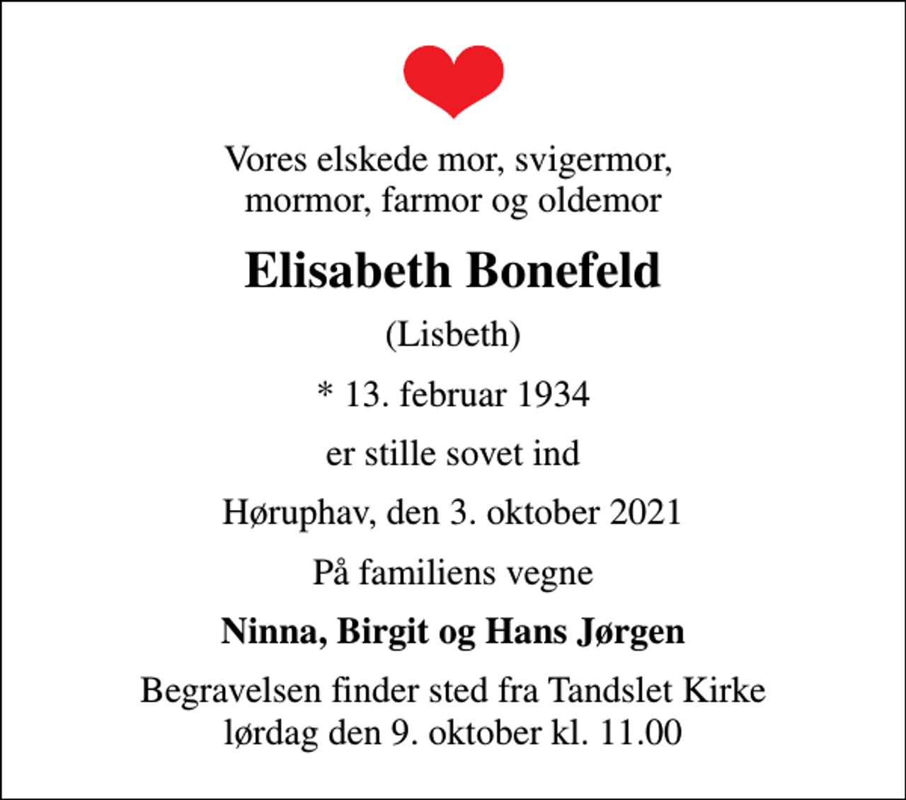 <p>Vores elskede mor, svigermor, mormor, farmor og oldemor<br />Elisabeth Bonefeld<br />(Lisbeth)<br />* 13. februar 1934<br />er stille sovet ind<br />Høruphav, den 3. oktober 2021<br />På familiens vegne<br />Ninna, Birgit og Hans Jørgen<br />Begravelsen finder sted fra Tandslet Kirke lørdag den 9. oktober kl. 11.00</p>