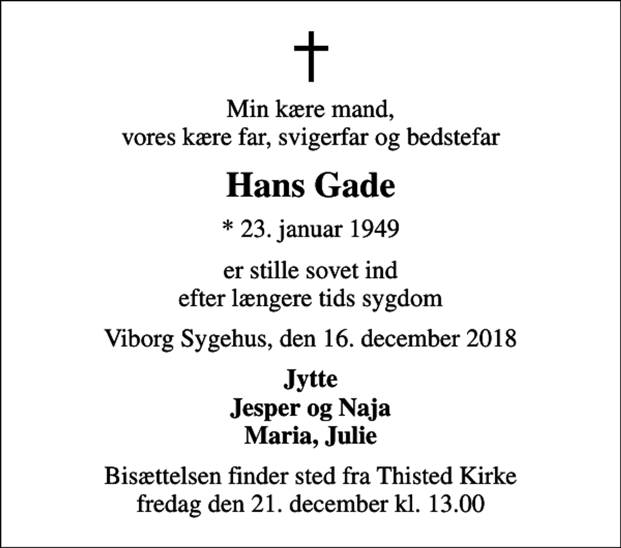 <p>Min kære mand, vores kære far, svigerfar og bedstefar<br />Hans Gade<br />* 23. januar 1949<br />er stille sovet ind efter længere tids sygdom<br />Viborg Sygehus, den 16. december 2018<br />Jytte Jesper og Naja Maria, Julie<br />Bisættelsen finder sted fra Thisted Kirke fredag den 21. december kl. 13.00</p>