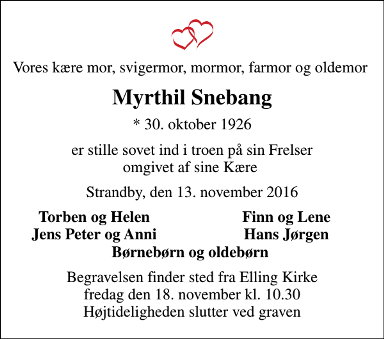 <p>Vores kære mor, svigermor, mormor, farmor og oldemor<br />Myrthil Snebang<br />* 30. oktober 1926<br />er stille sovet ind i troen på sin Frelser omgivet af sine Kære<br />Strandby, den 13. november 2016<br />Torben og Helen<br />Finn og Lene<br />Jens Peter og Anni<br />Hans Jørgen<br />Begravelsen finder sted fra Elling Kirke fredag den 18. november kl. 10.30 Højtideligheden slutter ved graven</p>