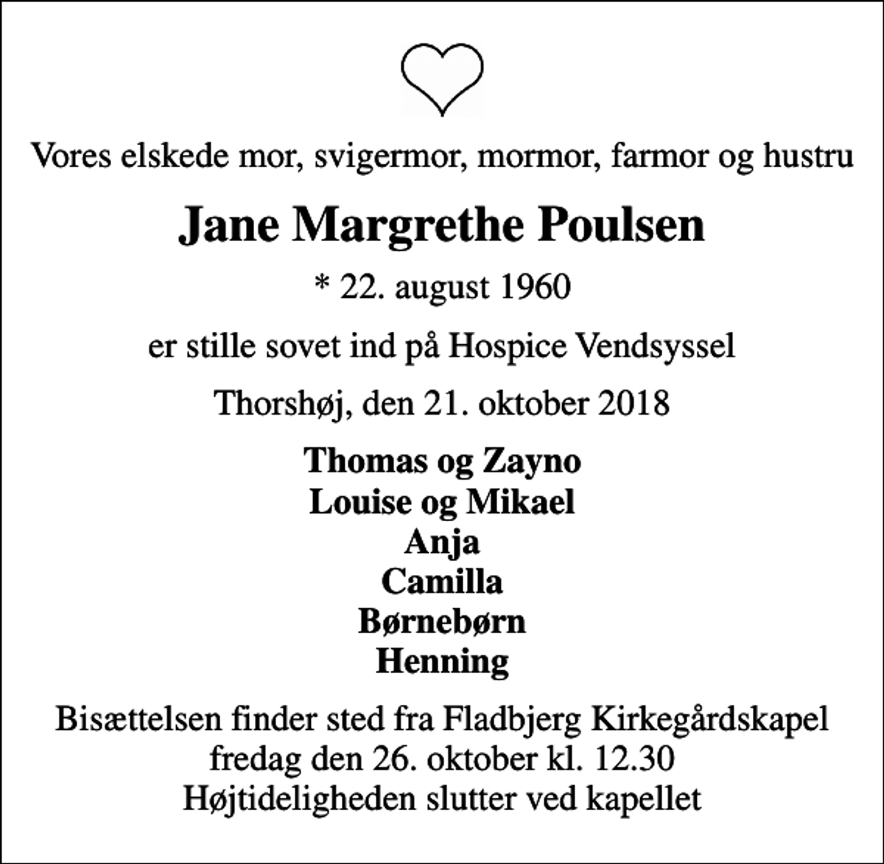 <p>Vores elskede mor, svigermor, mormor, farmor og hustru<br />Jane Margrethe Poulsen<br />* 22. august 1960<br />er stille sovet ind på Hospice Vendsyssel<br />Thorshøj, den 21. oktober 2018<br />Thomas og Zayno Louise og Mikael Anja Camilla Børnebørn Henning<br />Bisættelsen finder sted fra Fladbjerg Kirkegårdskapel fredag den 26. oktober kl. 12.30 Højtideligheden slutter ved kapellet</p>