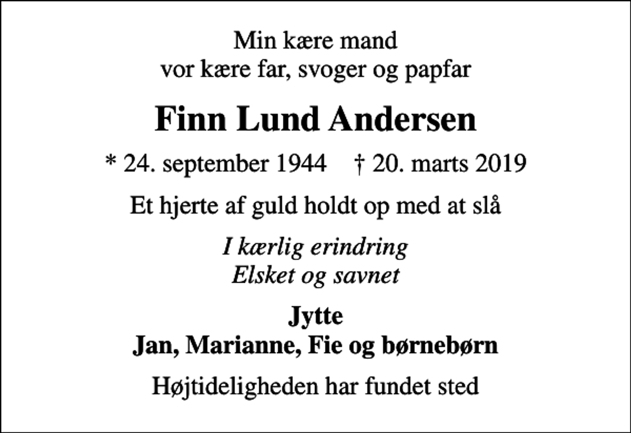 <p>Min kære mand vor kære far, svoger og papfar<br />Finn Lund Andersen<br />* 24. september 1944 ✝ 20. marts 2019<br />Et hjerte af guld holdt op med at slå<br />I kærlig erindring Elsket og savnet<br />Jytte Jan, Marianne, Fie og børnebørn<br />Højtideligheden har fundet sted</p>