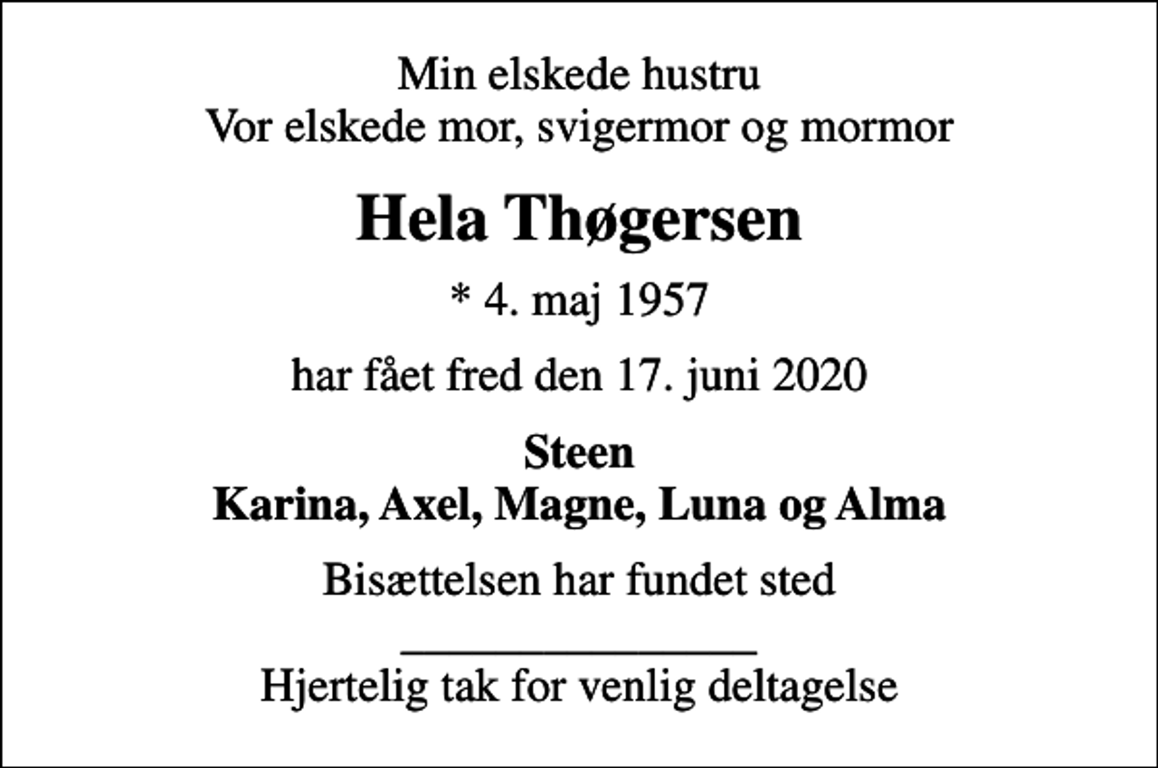 <p>Min elskede hustru Vor elskede mor, svigermor og mormor<br />Hela Thøgersen<br />* 4. maj 1957<br />har fået fred den 17. juni 2020<br />Steen Karina, Axel, Magne, Luna og Alma<br />Bisættelsen har fundet sted _______________ Hjertelig tak for venlig deltagelse</p>