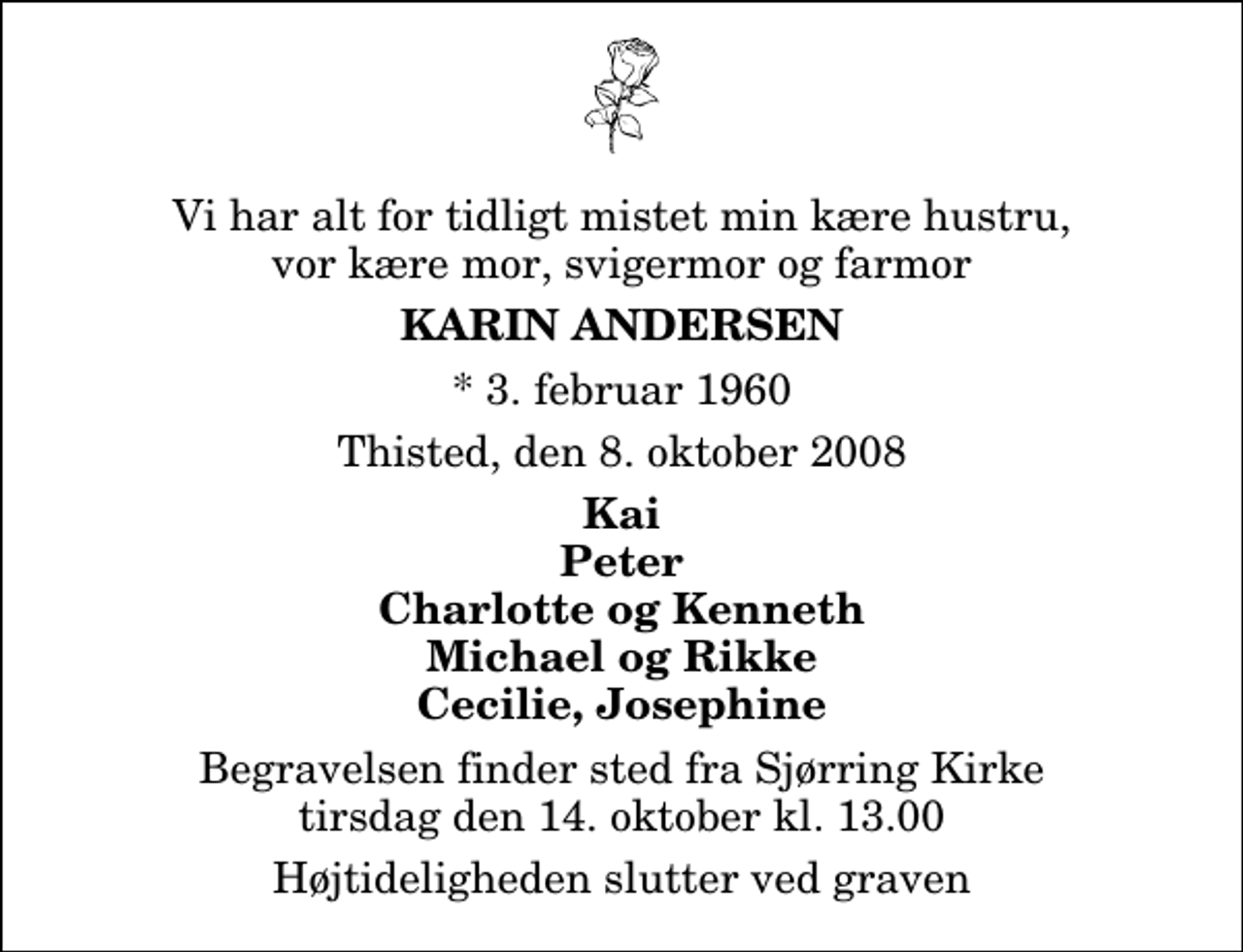 <p>Vi har alt for tidligt mistet min kære hustru, vor kære mor, svigermor og farmor<br />Karin Andersen<br />* 3. februar 1960<br />Thisted, den 8. oktober 2008<br />Kai Peter Charlotte og Kenneth Michael og Rikke Cecilie, Josephine<br />Begravelsen finder sted fra Sjørring Kirke tirsdag den 14. oktober kl. 13.00 Højtideligheden slutter ved graven</p>