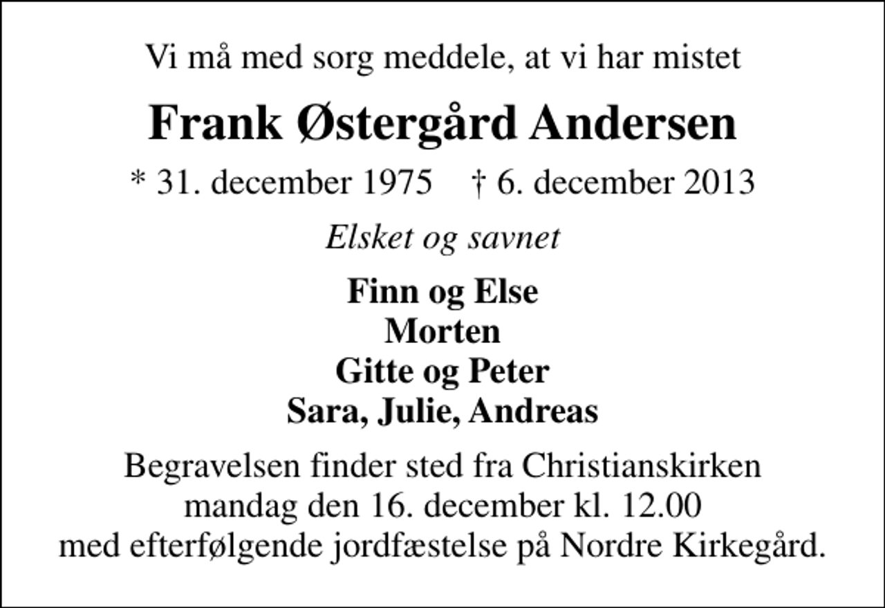 <p>Vi må med sorg meddele, at vi har mistet<br />Frank Østergård Andersen<br />* 31. december 1975 ✝ 6. december 2013<br />Elsket og savnet<br />Finn og Else Morten Gitte og Peter Sara, Julie, Andreas<br />Begravelsen finder sted fra Christianskirken mandag den 16. december kl. 12.00 med efterfølgende jordfæstelse på Nordre Kirkegård.</p>