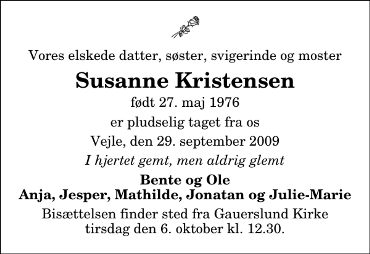 <p>Vores elskede datter, søster, svigerinde og moster<br />Susanne Kristensen<br />født 27. maj 1976<br />er pludselig taget fra os<br />Vejle, den 29. september 2009<br />I hjertet gemt, men aldrig glemt<br />Bente og Ole Anja, Jesper, Mathilde, Jonatan og Julie-Marie<br />Bisættelsen finder sted fra Gauerslund Kirke tirsdag den 6. oktober kl. 12.30</p>