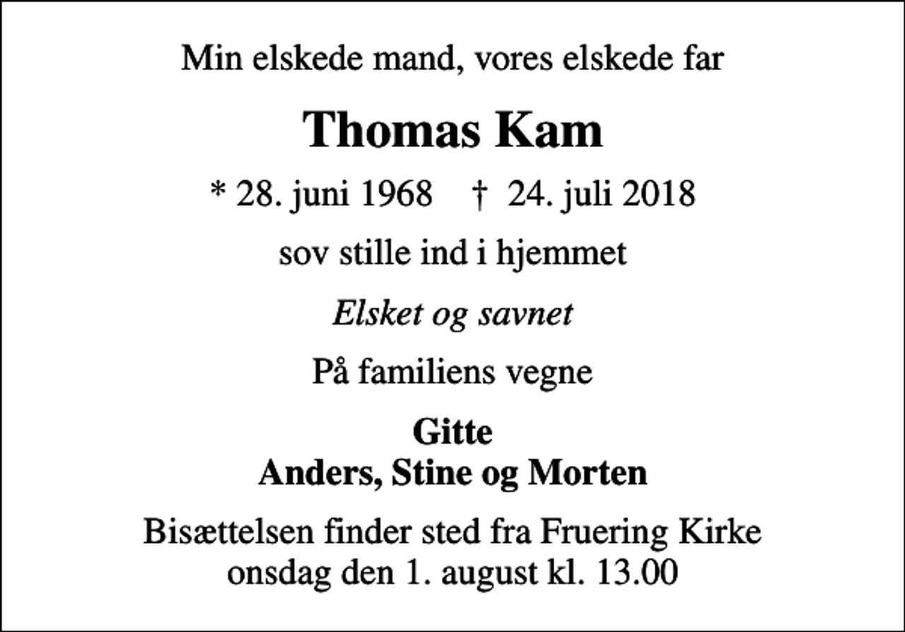 <p>Min elskede mand, vores elskede far<br />Thomas Kam<br />* 28. juni 1968 ✝ 24. juli 2018<br />sov stille ind i hjemmet<br />Elsket og savnet<br />På familiens vegne<br />Gitte Anders, Stine og Morten<br />Bisættelsen finder sted fra Fruering Kirke onsdag den 1. august kl. 13.00</p>