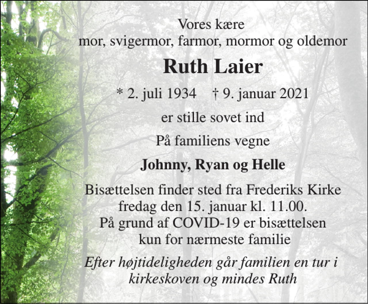<p>Vores kære mor, svigermor, farmor, mormor og oldemor<br />Ruth Laier<br />*​ 2. juli 1934​ †​ 9. januar 2021<br />er stille sovet ind<br />På familiens vegne<br />Johnny, Ryan og Helle<br />Bisættelsen finder sted fra Frederiks Kirke fredag den 15. januar kl. 11.00. På grund af COVID-19 er bisættelsen kun for nærmeste familie<br />Efter højtideligheden går familien en tur i kirkeskoven og mindes Ruth</p>