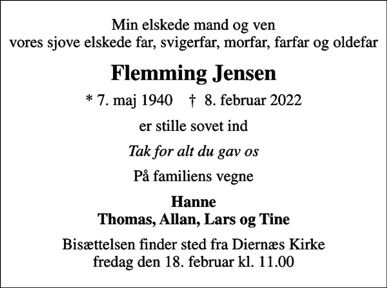 <p>Min elskede mand og ven vores sjove elskede far, svigerfar, morfar, farfar og oldefar<br />Flemming Jensen<br />* 7. maj 1940 ✝ 8. februar 2022<br />er stille sovet ind<br />Tak for alt du gav os<br />På familiens vegne<br />Hanne Thomas, Allan, Lars og Tine<br />Bisættelsen finder sted fra Diernæs Kirke fredag den 18. februar kl. 11.00</p>