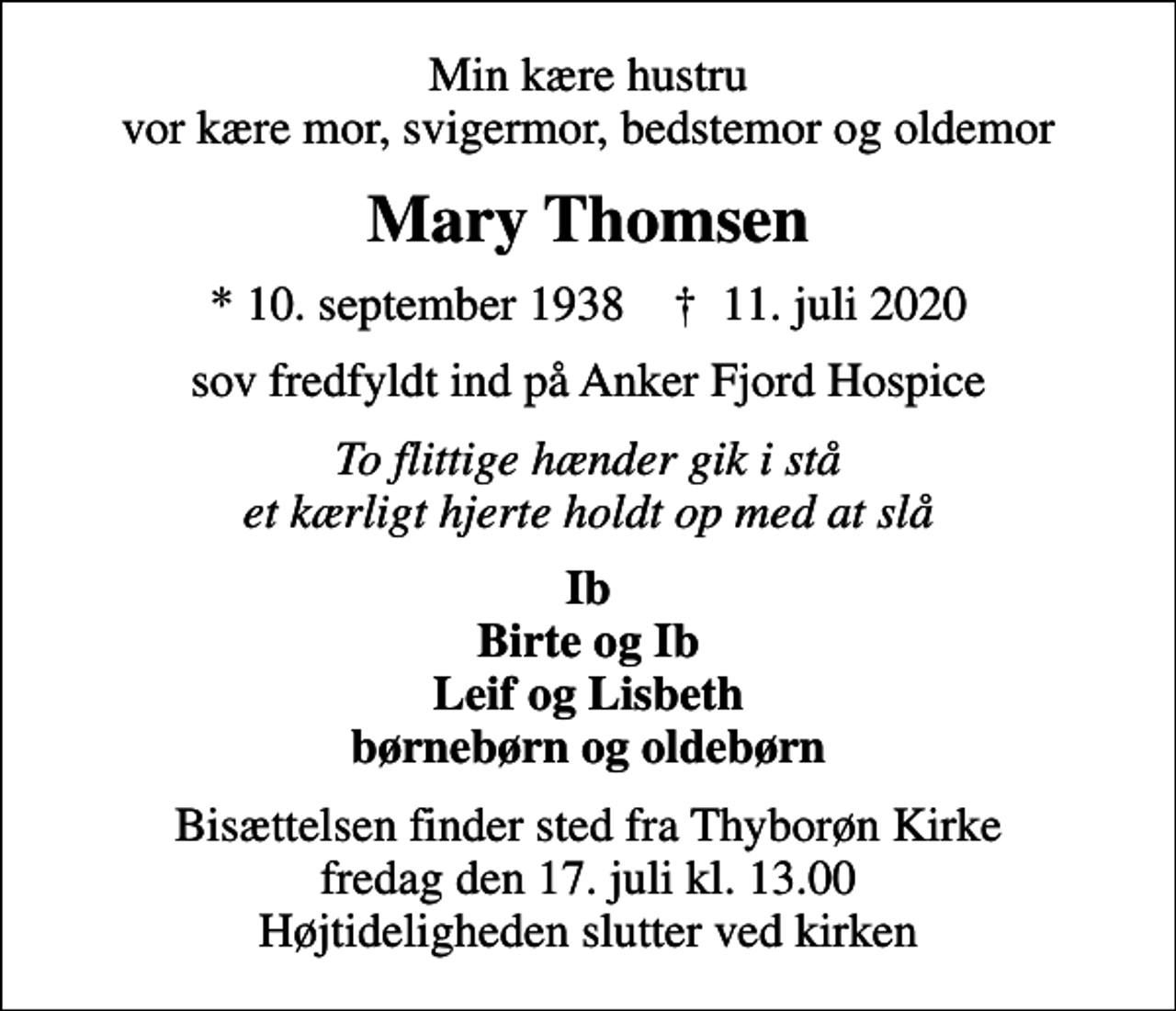<p>Min kære hustru vor kære mor, svigermor, bedstemor og oldemor<br />Mary Thomsen<br />* 10. september 1938 ✝ 11. juli 2020<br />sov fredfyldt ind på Anker Fjord Hospice<br />To flittige hænder gik i stå et kærligt hjerte holdt op med at slå<br />Ib Birte og Ib Leif og Lisbeth børnebørn og oldebørn<br />Bisættelsen finder sted fra Thyborøn Kirke fredag den 17. juli kl. 13.00 Højtideligheden slutter ved kirken</p>