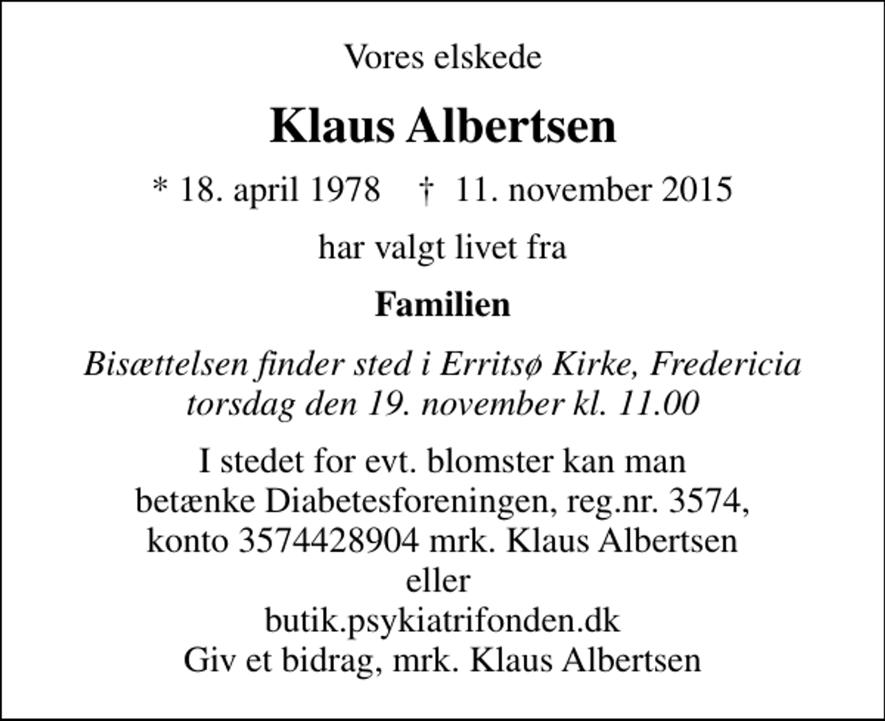 <p>Vores elskede<br />Klaus Albertsen<br />* 18. april 1978 ✝ 11. november 2015<br />har valgt livet fra<br />Familien<br />Bisættelsen finder sted i Erritsø Kirke, Fredericia torsdag den 19. november kl. 11.00<br />I stedet for evt. blomster kan man betænke Diabetesforeningen, reg.nr. 3574, konto 3574428904 mrk. Klaus Albertsen eller butik.psykiatrifonden.dk Giv et bidrag, mrk. Klaus Albertsen</p>