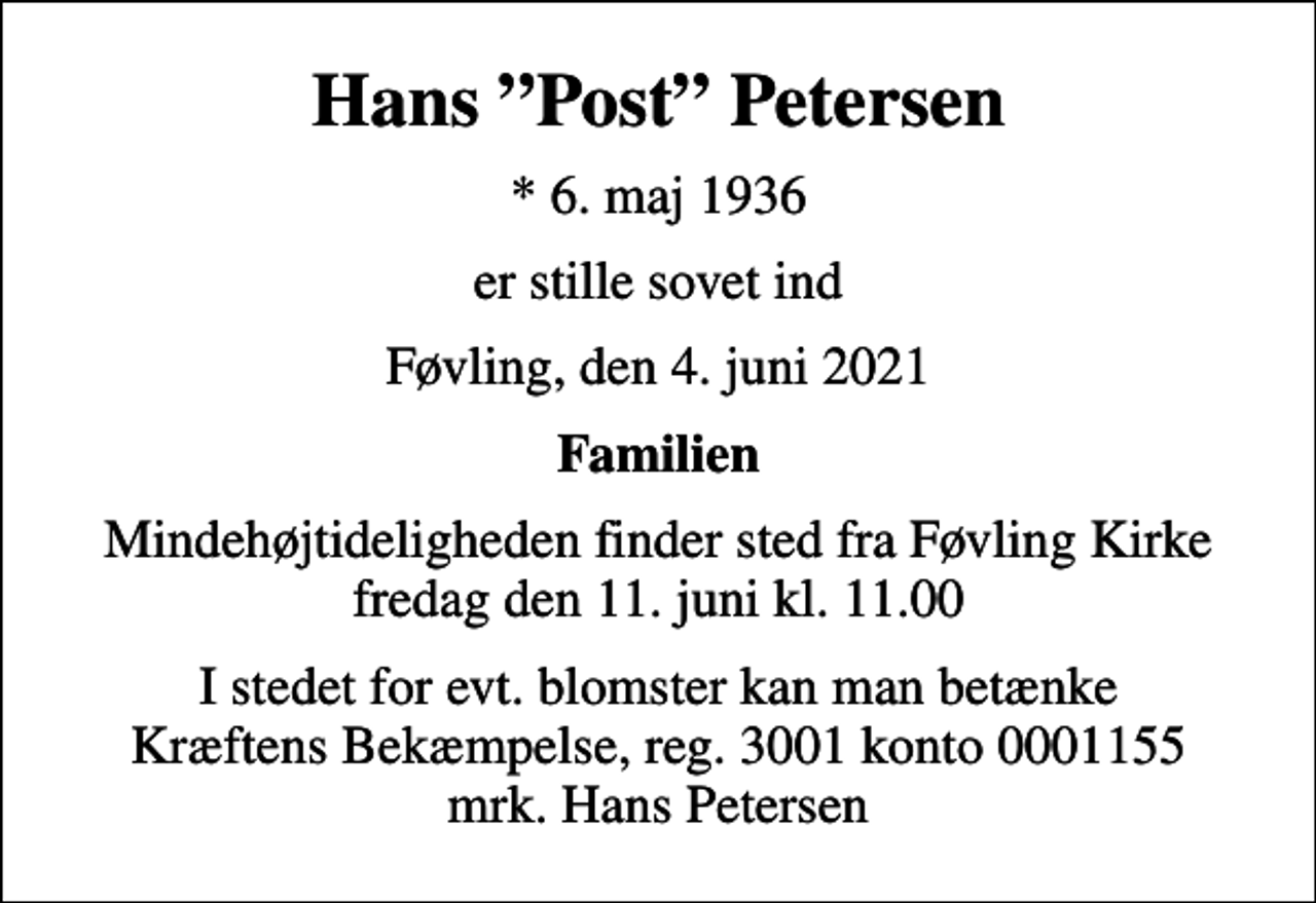<p>Hans Post Petersen<br />* 6. maj 1936<br />er stille sovet ind<br />Føvling, den 4. juni 2021<br />Familien<br />Mindehøjtideligheden finder sted fra Føvling Kirke fredag den 11. juni kl. 11.00<br />I stedet for evt. blomster kan man betænke<br />Kræftens Bekæmpelse reg.3001konto0001155mrk. Hans<br />Petersen</p>
