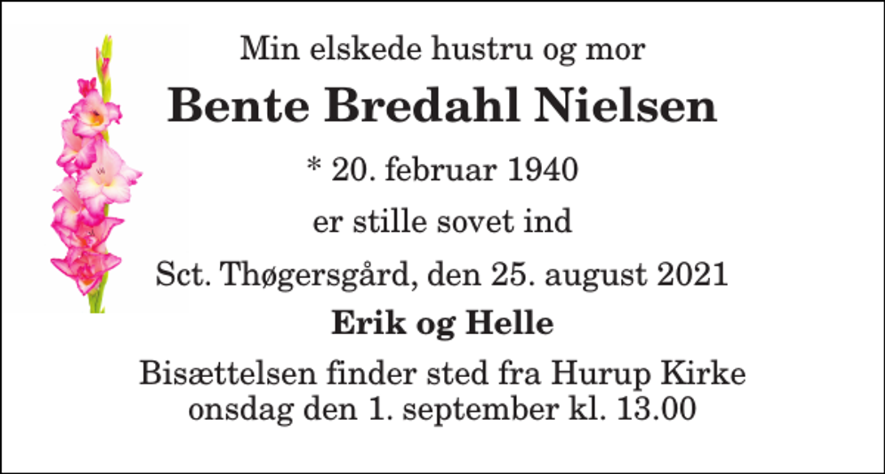 <p>Min elskede hustru og mor<br />Bente Bredahl Nielsen<br />* 20. februar 1940<br />er stille sovet ind<br />Sct. Thøgersgård, den 25. august 2021<br />Erik og Helle<br />Bisættelsen​ finder sted fra Hurup Kirke​ onsdag den 1. september​ kl. 13.00</p>