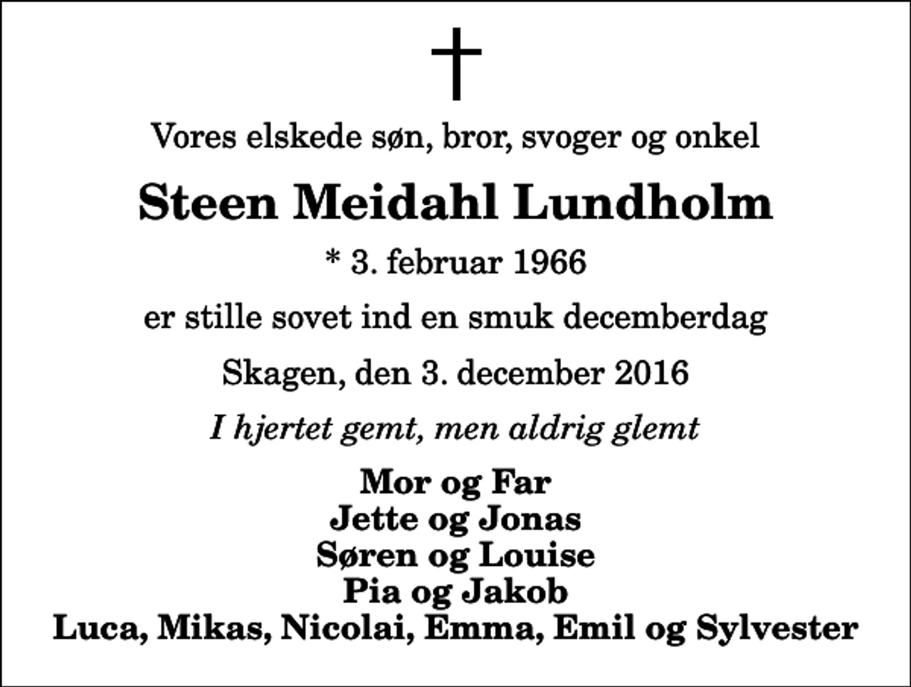 <p>Vores elskede søn, bror, svoger og onkel<br />Steen Meidahl Lundholm<br />* 3. februar 1966<br />er stille sovet ind en smuk decemberdag<br />Skagen, den 3. december 2016<br />I hjertet gemt, men aldrig glemt<br />Mor og Far Jette og Jonas Søren og Louise Pia og Jakob Luca, Mikas, Nicolai, Emma, Emil og Sylvester</p>