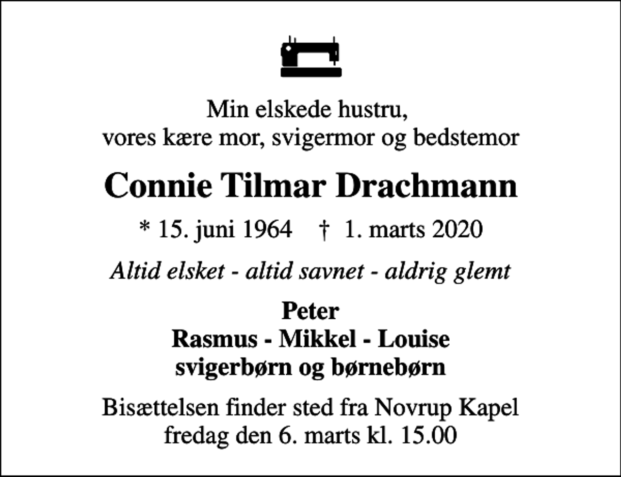 <p>Min elskede hustru, vores kære mor, svigermor og bedstemor<br />Connie Tilmar Drachmann<br />* 15. juni 1964 ✝ 1. marts 2020<br />Altid elsket - altid savnet - aldrig glemt<br />Peter Rasmus - Mikkel - Louise svigerbørn og børnebørn<br />Bisættelsen finder sted fra Novrup Kapel fredag den 6. marts kl. 15.00</p>