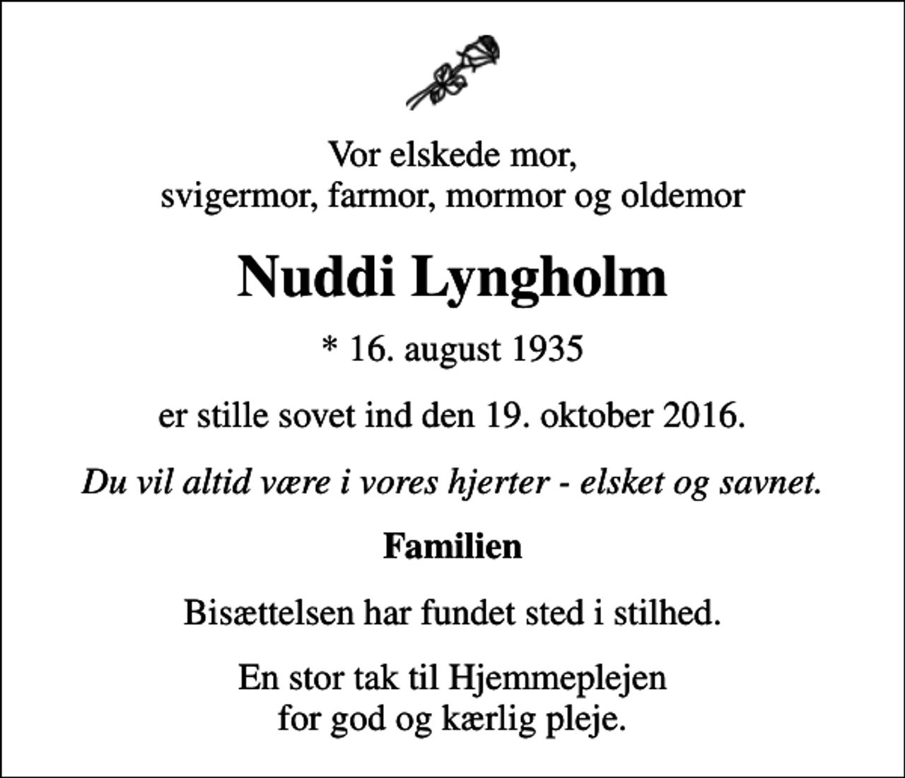 <p>Vor elskede mor, svigermor, farmor, mormor og oldemor<br />Nuddi Lyngholm<br />* 16. august 1935<br />er stille sovet ind den 19. oktober 2016.<br />Du vil altid være i vores hjerter - elsket og savnet.<br />Familien<br />Bisættelsen har fundet sted i stilhed.<br />En stor tak til Hjemmeplejen for god og kærlig pleje.</p>
