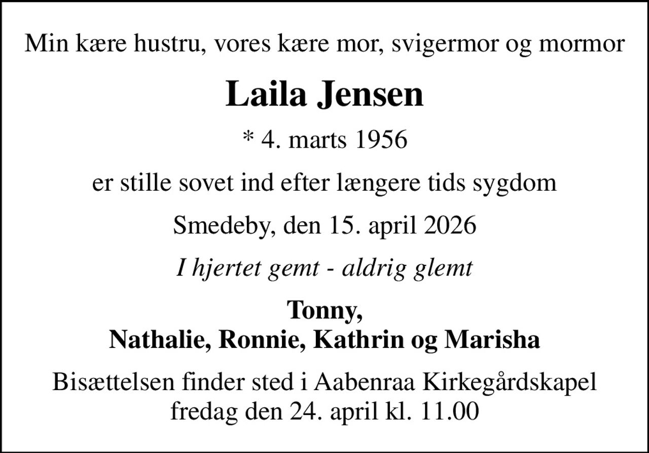 Min kære hustru, vores kære mor, svigermor og mormor
Laila Jensen
* 4. marts 1956
er stille sovet ind efter længere tids sygdom
Smedeby, den 15. april 2026
I hjertet gemt - aldrig glemt
Tonny, Nathalie, Ronnie, Kathrin og Marisha
Bisættelsen finder sted i Aabenraa Kirkegårdskapel  fredag den 24. april kl. 11.00