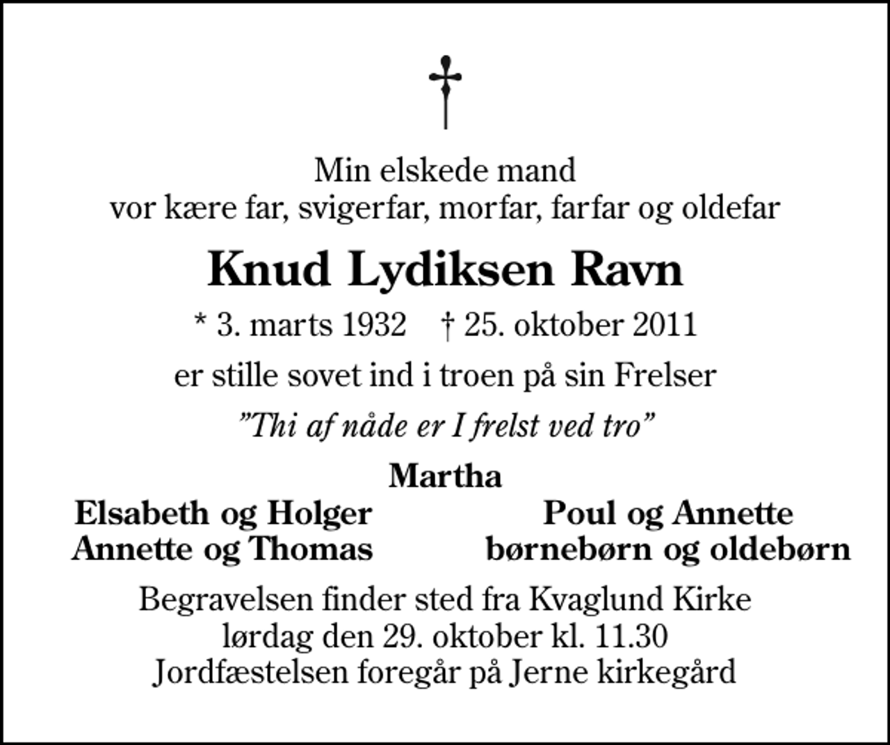 <p>Min elskede mand vor kære far, svigerfar, morfar, farfar og oldefar<br />Knud Lydiksen Ravn<br />* 3. marts 1932 ✝ 25. oktober 2011<br />er stille sovet ind i troen på sin Frelser<br />Thi af nåde er I frelst ved tro<br />Martha<br />Elsabeth og Holger<br />Poul og Annette<br />Annette og Thomas<br />børnebørn og oldebørn<br />Begravelsen finder sted fra Kvaglund Kirke lørdag den 29. oktober kl. 11.30 Jordfæstelsen foregår på Jerne kirkegård</p>