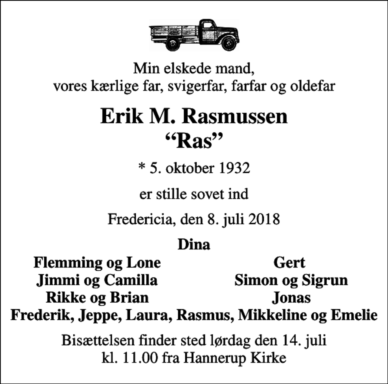 <p>Min elskede mand, vores kærlige far, svigerfar, farfar og oldefar<br />Erik M. Rasmussen Ras<br />* 5. oktober 1932<br />er stille sovet ind<br />Fredericia, den 8. juli 2018<br />Dina<br />Flemming og Lone<br />Gert<br />Jimmi og Camilla<br />Simon og Sigrun<br />Rikke og Brian<br />Jonas<br />Bisættelsen finder sted lørdag den 14. juli kl. 11.00 fra Hannerup Kirke</p>