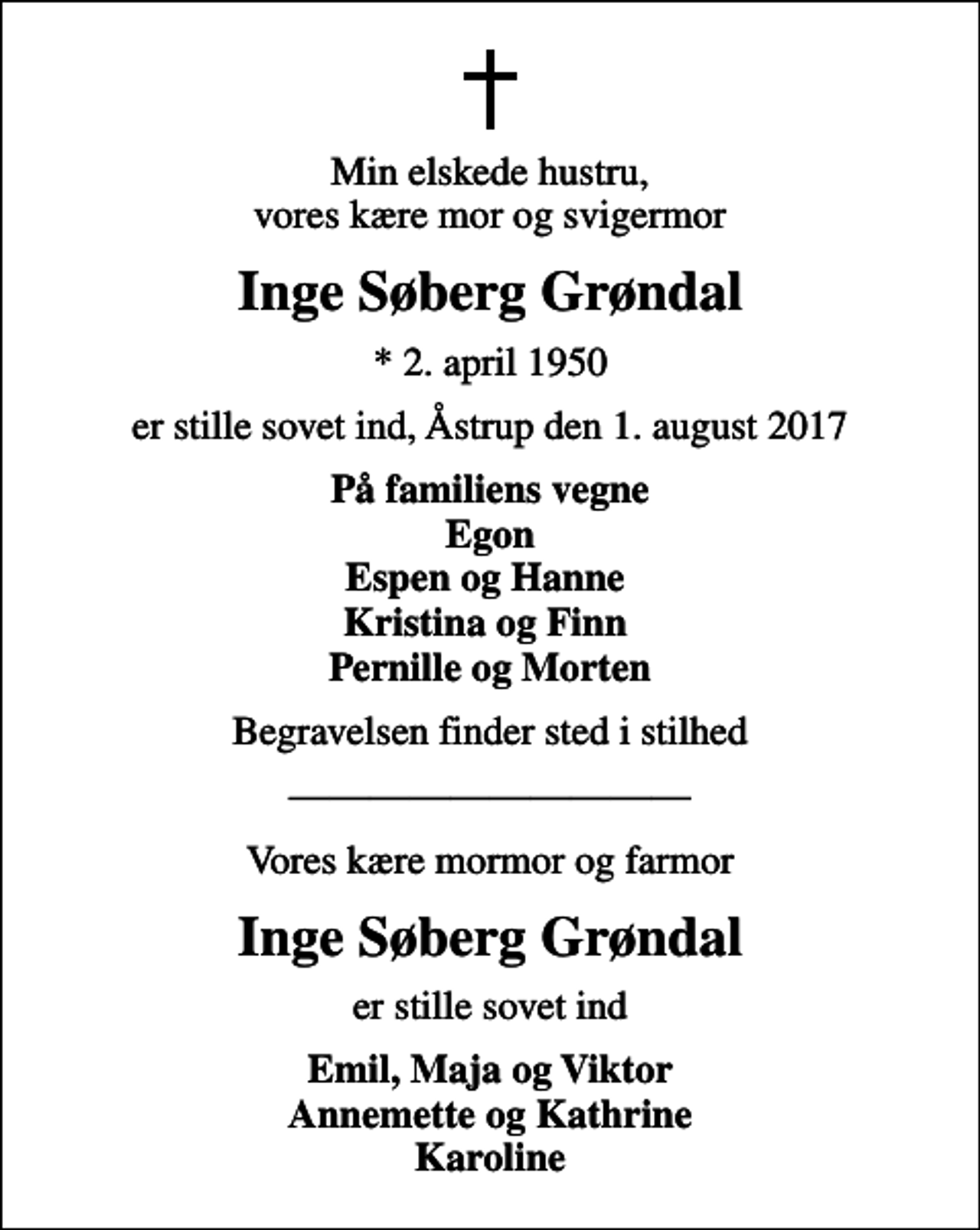 <p>Min elskede hustru, vores kære mor og svigermor<br />Inge Søberg Grøndal<br />* 2. april 1950<br />er stille sovet ind, Åstrup den 1. august 2017<br />På familiens vegne Egon Espen og Hanne Kristina og Finn Pernille og Morten<br />Begravelsen finder sted i stilhed<br />Vores kære mormor og farmor<br />Inge Søberg Grøndal<br />er stille sovet ind<br />Emil, Maja og Viktor Annemette og Kathrine Karoline</p>