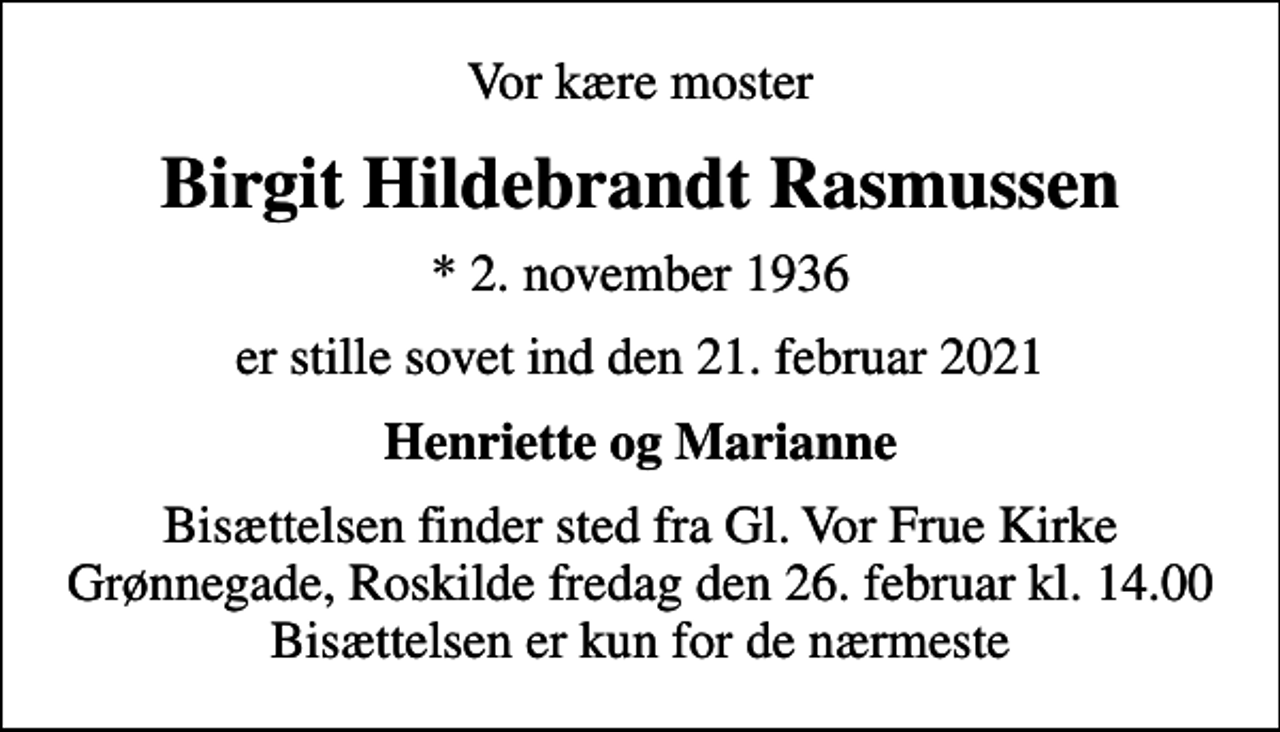 <p>Vor kære moster<br />Birgit Hildebrandt Rasmussen<br />* 2. november 1936<br />er stille sovet ind den 21. februar 2021<br />Henriette og Marianne<br />Bisættelsen finder sted fra Gl. Vor Frue Kirke fredag den 26. februar kl. 14.00<br />Bisættelsen finder sted fra Gl. Vor Frue Kirke Grønnegade, Roskilde fredag den 26. februar kl. 14.00 Bisættelsen er kun for de nærmeste</p>