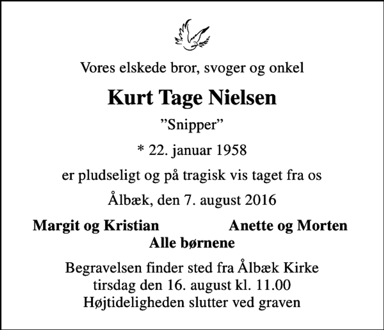 <p>Vores elskede bror, svoger og onkel<br />Kurt Tage Nielsen<br />Snipper<br />* 22. januar 1958<br />er pludseligt og på tragisk vis taget fra os<br />Ålbæk, den 7. august 2016<br />Margit og Kristian<br />Anette og Morten<br />Begravelsen finder sted fra Ålbæk Kirke tirsdag den 16. august kl. 11.00 Højtideligheden slutter ved graven</p>
