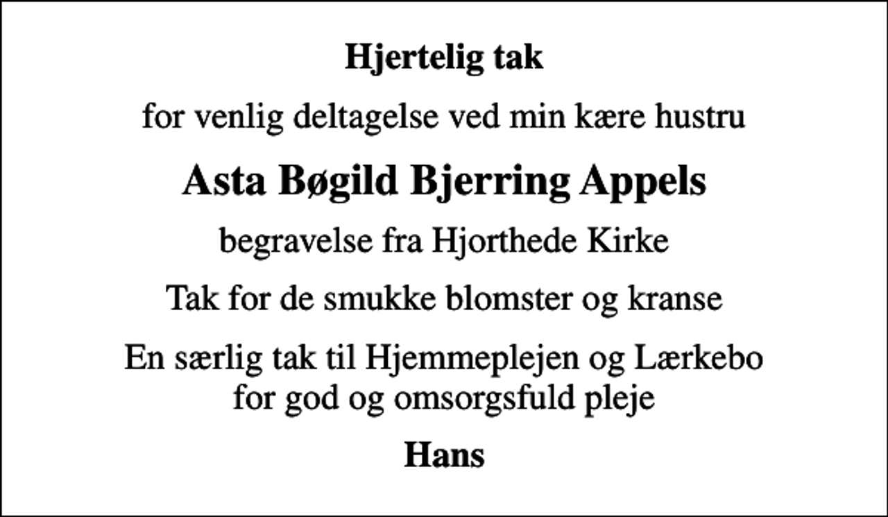<p>Hjertelig tak<br />for venlig deltagelse ved min kære hustru<br />Asta Bøgild Bjerring Appels<br />begravelse fra Hjorthede Kirke<br />Tak for de smukke blomster og kranse<br />En særlig tak til Hjemmeplejen og Lærkebo for god og omsorgsfuld pleje<br />Hans</p>