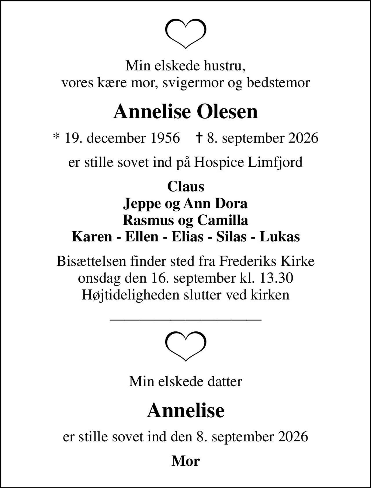 Min elskede hustru, vores kære mor, svigermor og bedstemor
Annelise Olesen
* 19. december 1956    ✝ 8. september 2026
er stille sovet ind på Hospice Limfjord
Claus Jeppe og Ann Dora Rasmus og Camilla Karen - Ellen - Elias - Silas - Lukas
Bisættelsen finder sted fra Frederiks Kirke  onsdag den 16. september kl. 13.30  Højtideligheden slutter ved kirken
Min elskede datter
Annelise
er stille sovet ind den 8. september 2026
Mor