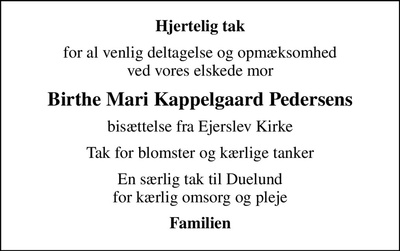Hjertelig tak
for al venlig deltagelse og opmæksomhed ved vores elskede mor
Birthe Mari Kappelgaard Pedersens
bisættelse fra Ejerslev Kirke
Tak for blomster og kærlige tanker
En særlig tak til Duelund for kærlig omsorg og pleje
Familien