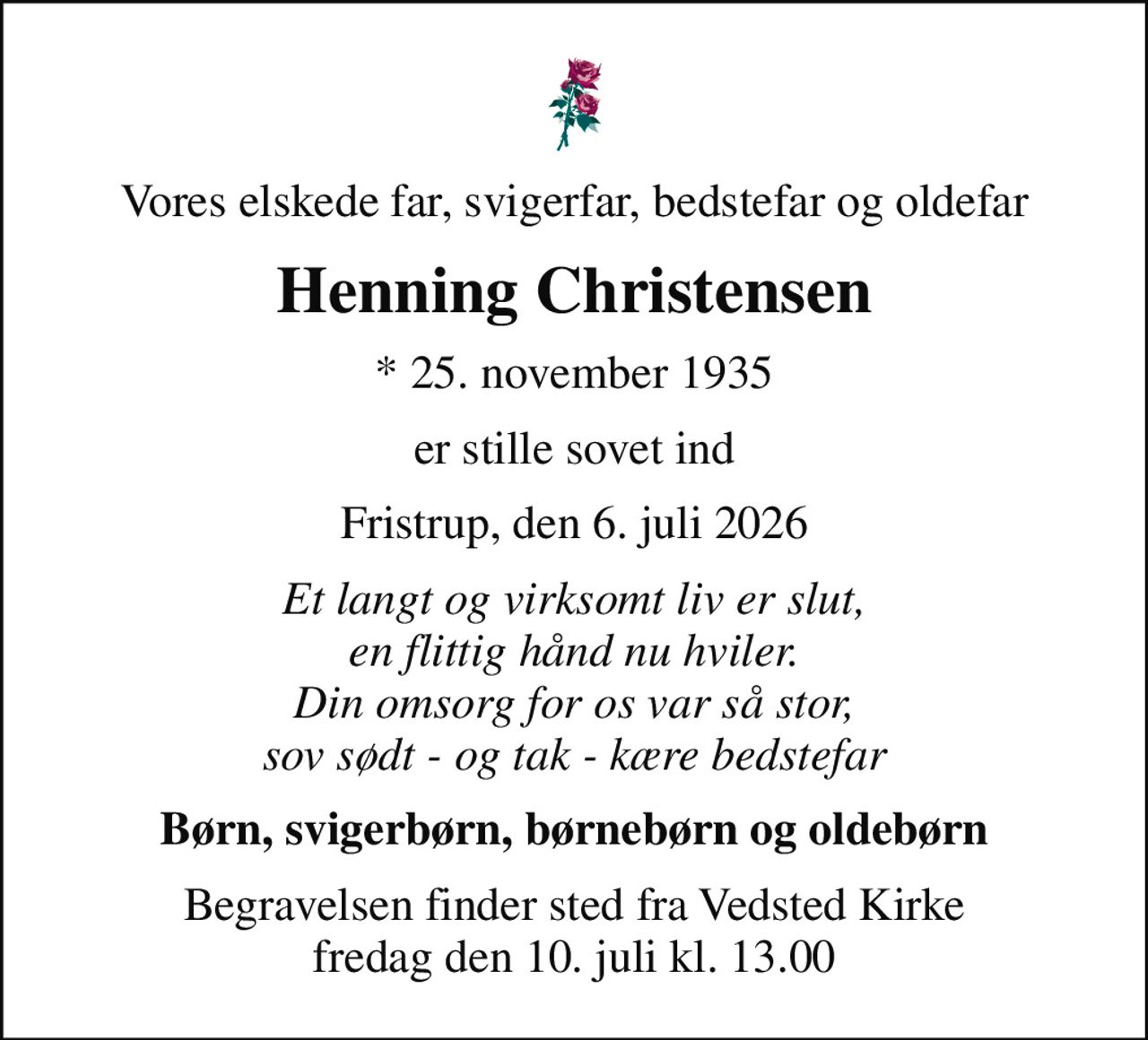Vores elskede far, svigerfar, bedstefar og oldefar
Henning Christensen
* 25. november 1935
er stille sovet ind
Fristrup, den 6. juli 2026
Et langt og virksomt liv er slut, en flittig hånd nu hviler. Din omsorg for os var så stor, sov sødt - og tak - kære bedstefar
Børn, svigerbørn, børnebørn og oldebørn
Begravelsen finder sted fra Vedsted Kirke  fredag den 10. juli kl. 13.00