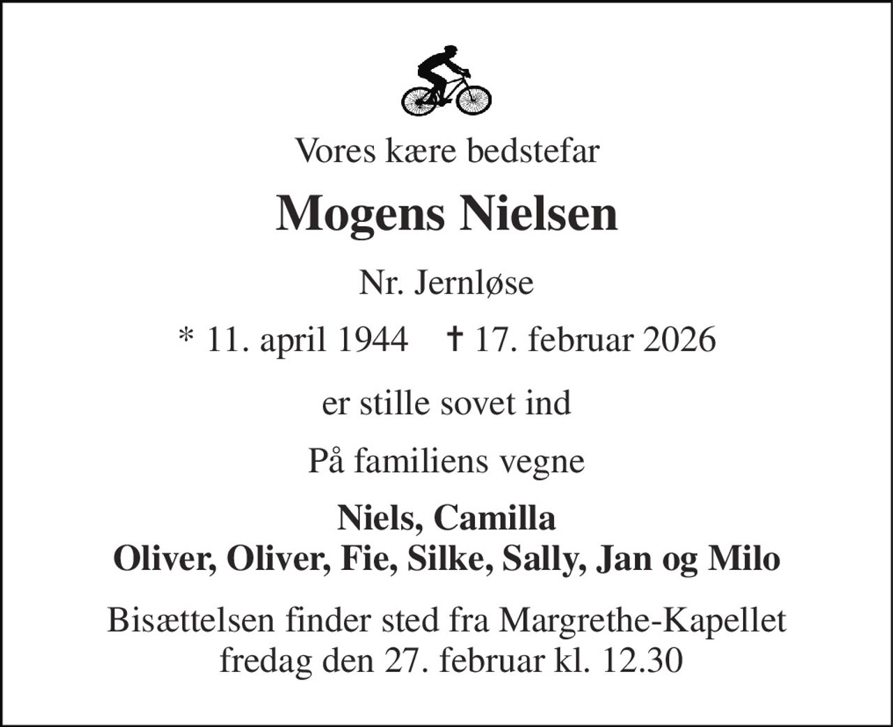 Vores kære bedstefar 
Mogens Nielsen 
Nr. Jernløse 
* 11. april 1944    ✝ 17. februar 2026 
er stille sovet ind 
På familiens vegne 
Niels, Camilla Oliver, Oliver, Fie, Silke, Sally, Jan og Milo 
Bisættelsen finder sted fra Margrethe-Kapellet  fredag den 27. februar kl. 12.30