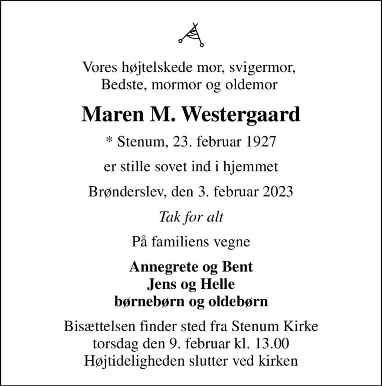 Vores højtelskede mor, svigermor,  Bedste, mormor og oldemor 
Maren M. Westergaard
* Stenum, 23. februar 1927
er stille sovet ind i hjemmet
Brønderslev, den 3. februar 2023
Tak for alt
På familiens vegne
Annegrete og Bent Jens og Helle børnebørn og oldebørn
Bisættelsen finder sted fra Stenum Kirke  torsdag den 9. februar kl. 13.00  Højtideligheden slutter ved kirken