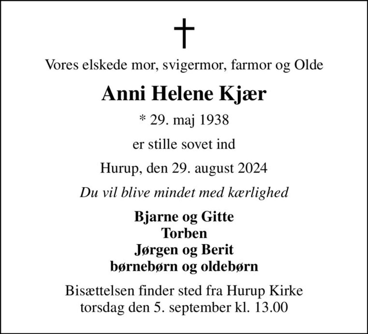 Vores elskede mor, svigermor, farmor og Olde
Anni Helene Kjær
* 29. maj 1938
er stille sovet ind
Hurup, den 29. august 2024
Du vil blive mindet med kærlighed
Bjarne og Gitte Torben Jørgen og Berit børnebørn og oldebørn
Bisættelsen finder sted fra Hurup Kirke  torsdag den 5. september kl. 13.00