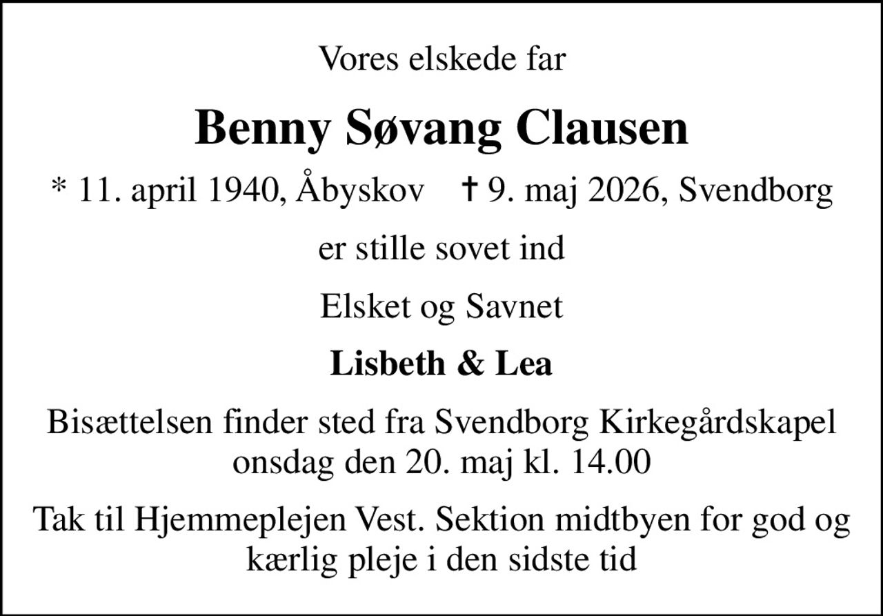 Vores elskede far
Benny Søvang Clausen
* 11. april 1940, Åbyskov    ✝ 9. maj 2026, Svendborg
er stille sovet ind
Elsket og Savnet
Lisbeth & Lea
Bisættelsen finder sted fra Svendborg Kirkegårdskapel  onsdag den 20. maj kl. 14.00 
Tak til Hjemmeplejen Vest. Sektion midtbyen for god og kærlig pleje i den sidste tid