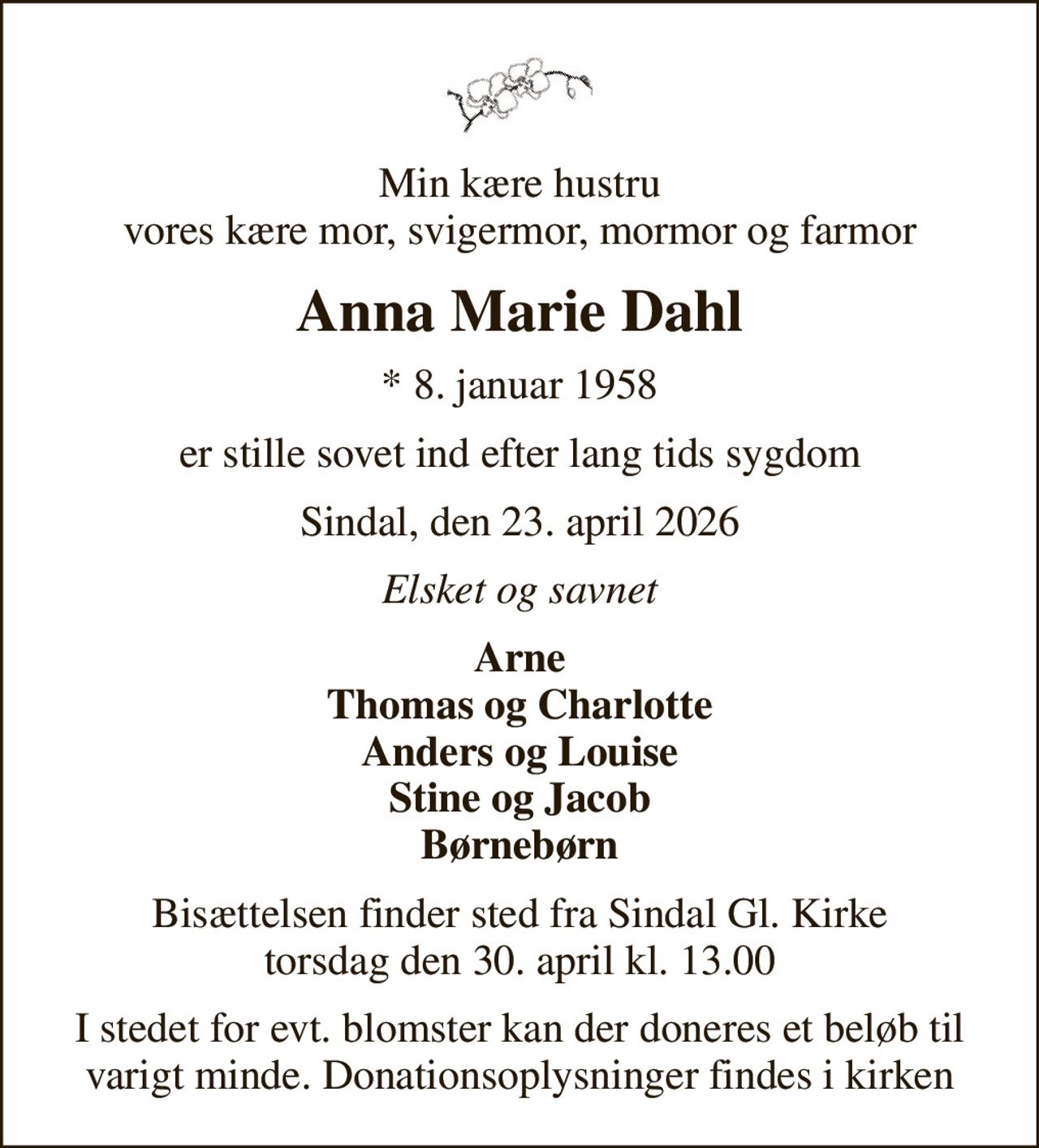 Min kære hustru vores kære mor, svigermor, mormor og farmor
Anna Marie Dahl
* 8. januar 1958
er stille sovet ind efter lang tids sygdom
Sindal, den 23. april 2026
Elsket og savnet
Arne Thomas og Charlotte Anders og Louise Stine og Jacob Børnebørn
Bisættelsen finder sted fra Sindal Gl. Kirke  torsdag den 30. april kl. 13.00 
I stedet for evt. blomster kan der doneres et beløb til varigt minde. Donationsoplysninger findes i kirken
